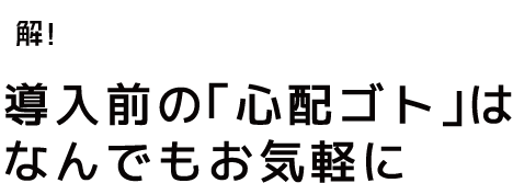 導入前の「心配ゴト」はなんでもお気軽に